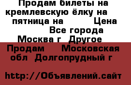 Продам билеты на кремлевскую ёлку на 29.12 пятница на 10.00 › Цена ­ 5 000 - Все города, Москва г. Другое » Продам   . Московская обл.,Долгопрудный г.